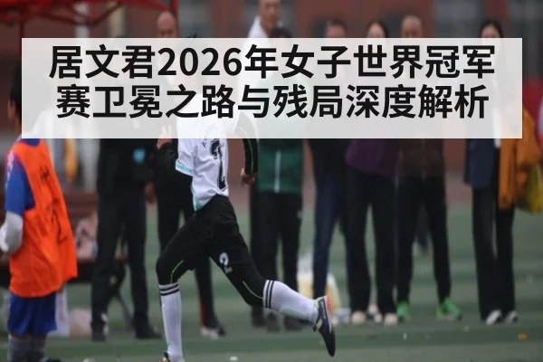 居文君2026年女子世界冠军赛卫冕之路与残局深度解析（LPL）