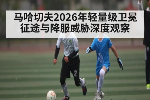 马哈切夫2026年轻量级卫冕征途与降服威胁深度观察（LPL）